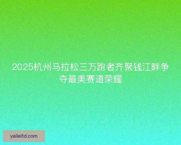 2025杭州马拉松三万跑者齐聚钱江畔争夺最美赛道荣耀 2025杭州马拉松三万跑者齐聚钱江畔争夺最美赛道荣耀