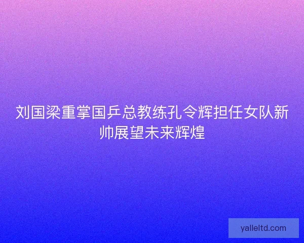 刘国梁重掌国乒总教练孔令辉担任女队新帅展望未来辉煌