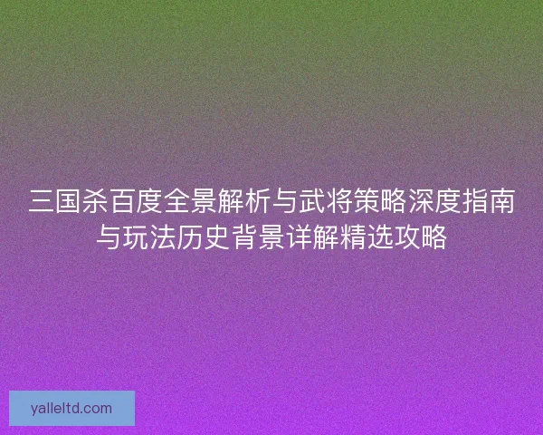 三国杀百度全景解析与武将策略深度指南与玩法历史背景详解精选攻略