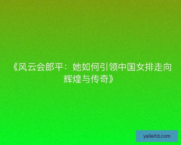 《风云会郎平：她如何引领中国女排走向辉煌与传奇》