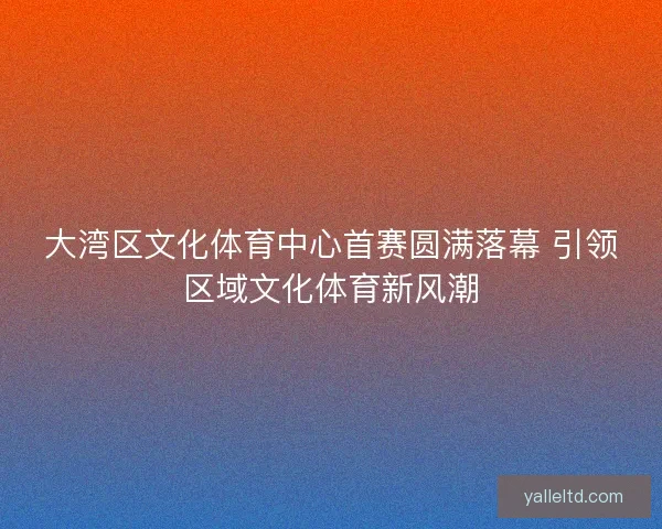 大湾区文化体育中心首赛圆满落幕 引领区域文化体育新风潮