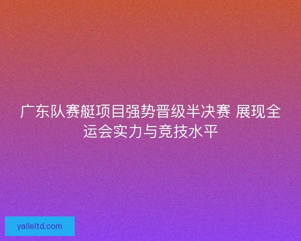 广东队赛艇项目强势晋级半决赛 展现全运会实力与竞技水平 广东队赛艇项目强势晋级半决赛 展现全运会实力与竞技水平