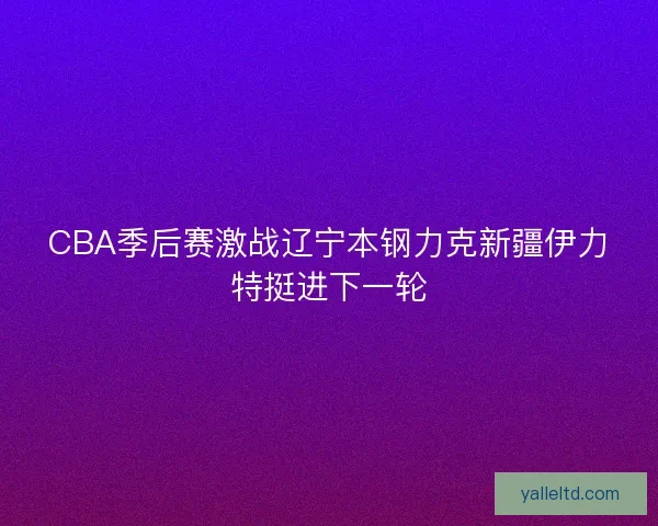 CBA季后赛激战辽宁本钢力克新疆伊力特挺进下一轮 CBA季后赛激战辽宁本钢力克新疆伊力特挺进下一轮