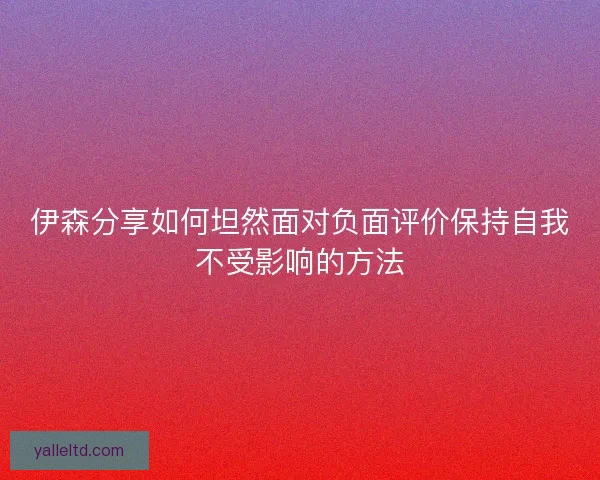 伊森分享如何坦然面对负面评价保持自我不受影响的方法
