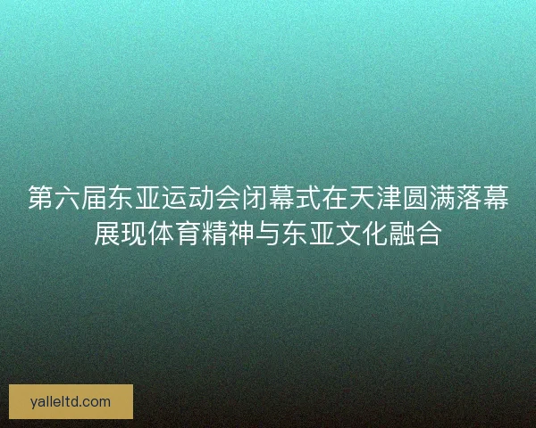 第六届东亚运动会闭幕式在天津圆满落幕展现体育精神与东亚文化融合