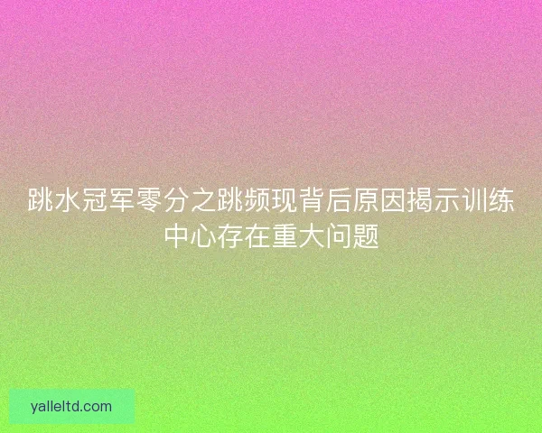 跳水冠军零分之跳频现背后原因揭示训练中心存在重大问题