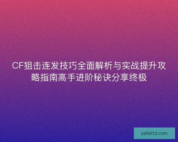 CF狙击连发技巧全面解析与实战提升攻略指南高手进阶秘诀分享终极