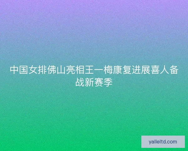 中国女排佛山亮相王一梅康复进展喜人备战新赛季 中国女排佛山亮相王一梅康复进展喜人备战新赛季