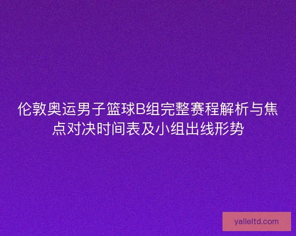 伦敦奥运男子篮球B组完整赛程解析与焦点对决时间表及小组出线形势