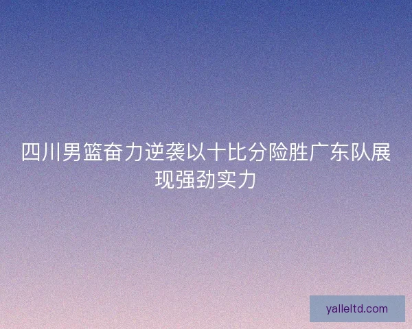 四川男篮奋力逆袭以十比分险胜广东队展现强劲实力