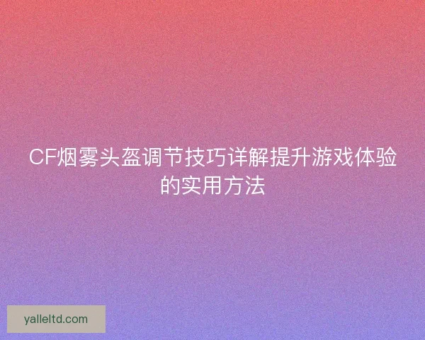 CF烟雾头盔调节技巧详解提升游戏体验的实用方法 CF烟雾头盔调节技巧详解提升游戏体验的实用方法