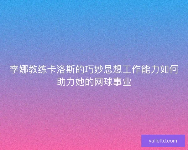李娜教练卡洛斯的巧妙思想工作能力如何助力她的网球事业 李娜教练卡洛斯的巧妙思想工作能力如何助力她的网球事业